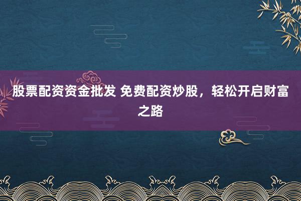股票配资资金批发 免费配资炒股，轻松开启财富之路