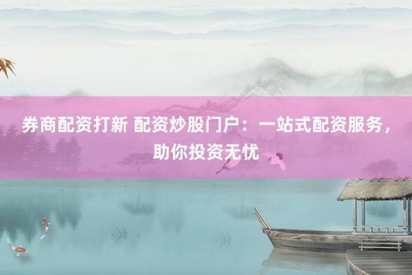 券商配资打新 配资炒股门户：一站式配资服务，助你投资无忧