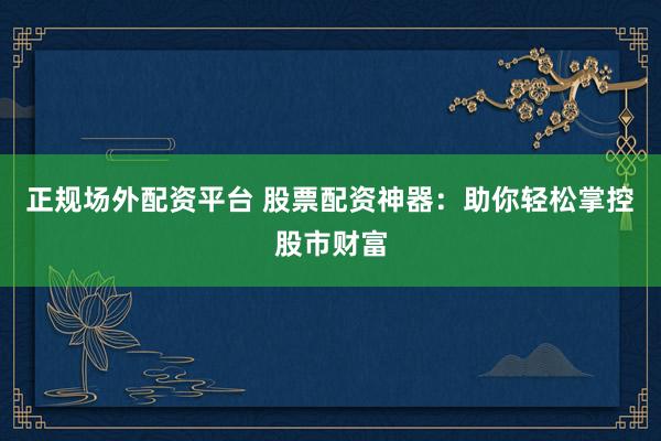 正规场外配资平台 股票配资神器：助你轻松掌控股市财富
