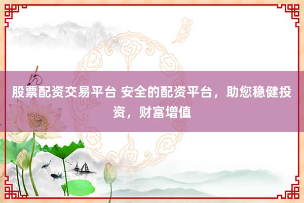 股票配资交易平台 安全的配资平台，助您稳健投资，财富增值