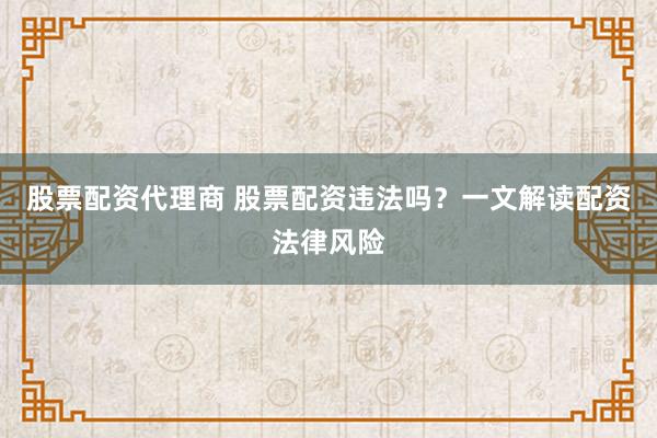 股票配资代理商 股票配资违法吗？一文解读配资法律风险