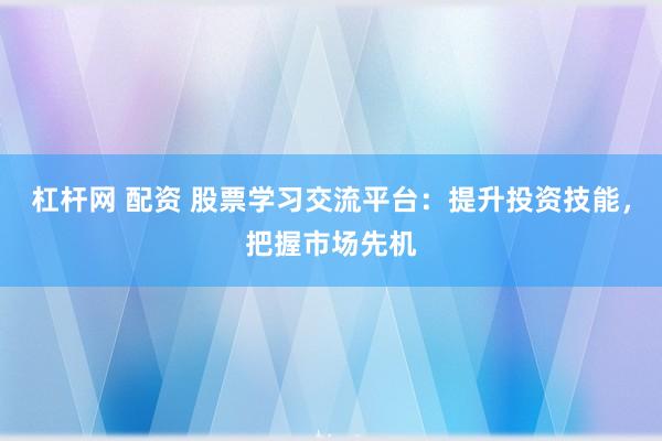 杠杆网 配资 股票学习交流平台：提升投资技能，把握市场先机