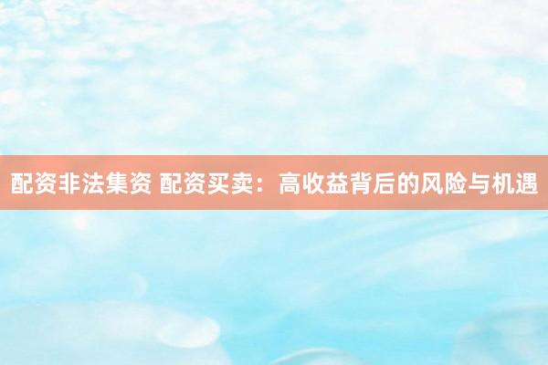 配资非法集资 配资买卖：高收益背后的风险与机遇
