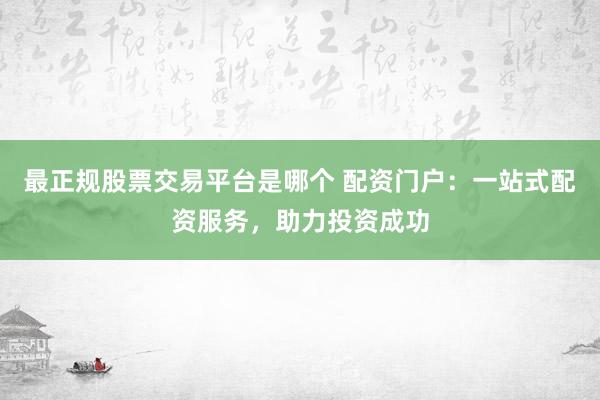 最正规股票交易平台是哪个 配资门户：一站式配资服务，助力投资成功