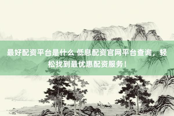 最好配资平台是什么 低息配资官网平台查询，轻松找到最优惠配资服务！