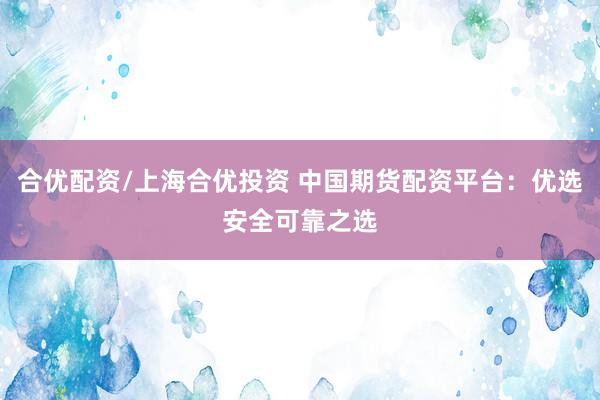 合优配资/上海合优投资 中国期货配资平台：优选安全可靠之选