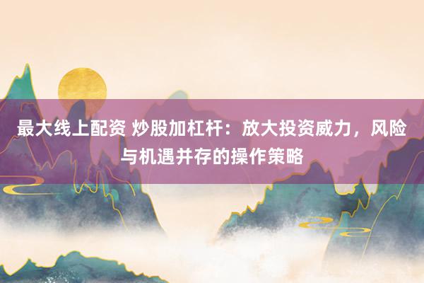 最大线上配资 炒股加杠杆：放大投资威力，风险与机遇并存的操作策略