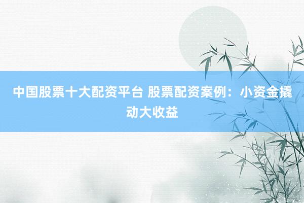 中国股票十大配资平台 股票配资案例：小资金撬动大收益