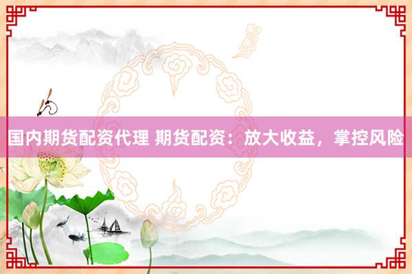 国内期货配资代理 期货配资：放大收益，掌控风险