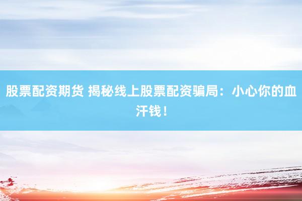 股票配资期货 揭秘线上股票配资骗局：小心你的血汗钱！
