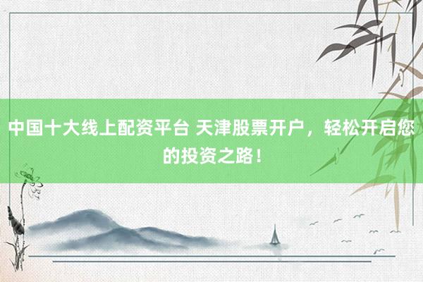 中国十大线上配资平台 天津股票开户，轻松开启您的投资之路！
