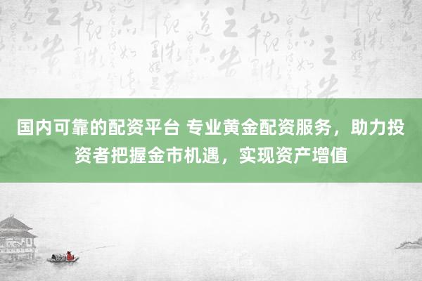 国内可靠的配资平台 专业黄金配资服务，助力投资者把握金市机遇，实现资产增值