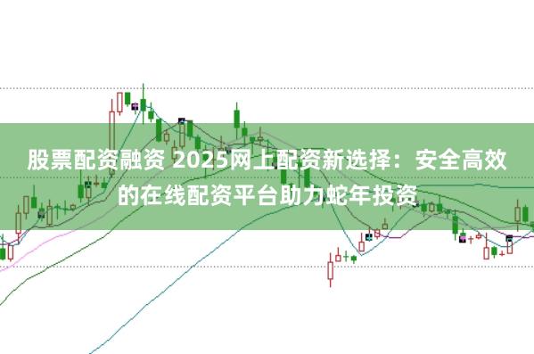 股票配资融资 2025网上配资新选择：安全高效的在线配资平台助力蛇年投资