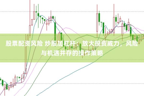 股票配资风险 炒股加杠杆：放大投资威力，风险与机遇并存的操作策略