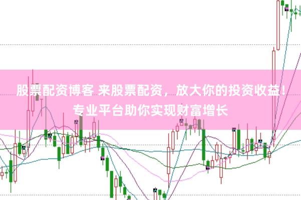 股票配资博客 来股票配资，放大你的投资收益！专业平台助你实现财富增长