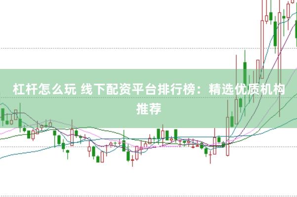 杠杆怎么玩 线下配资平台排行榜：精选优质机构推荐