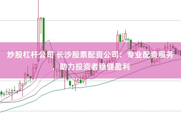 炒股杠杆公司 长沙股票配资公司：专业配资服务，助力投资者稳健盈利