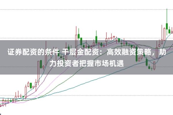 证券配资的条件 干层金配资：高效融资策略，助力投资者把握市场机遇