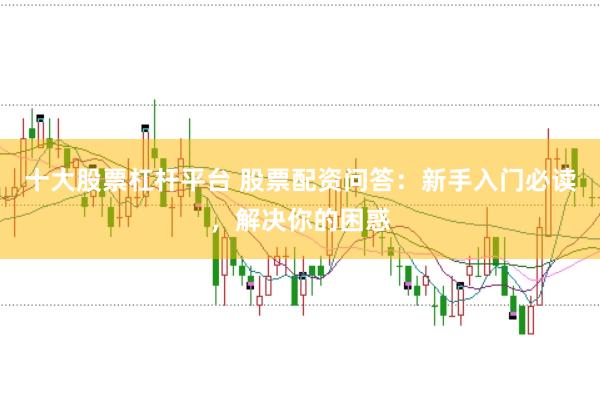 十大股票杠杆平台 股票配资问答：新手入门必读，解决你的困惑