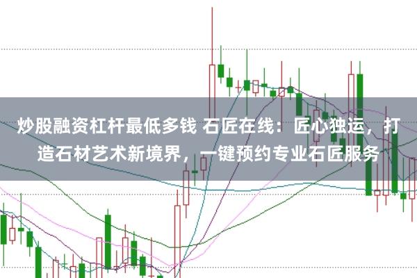 炒股融资杠杆最低多钱 石匠在线：匠心独运，打造石材艺术新境界，一键预约专业石匠服务