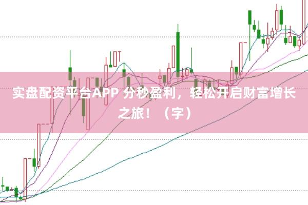 实盘配资平台APP 分秒盈利，轻松开启财富增长之旅！（字）
