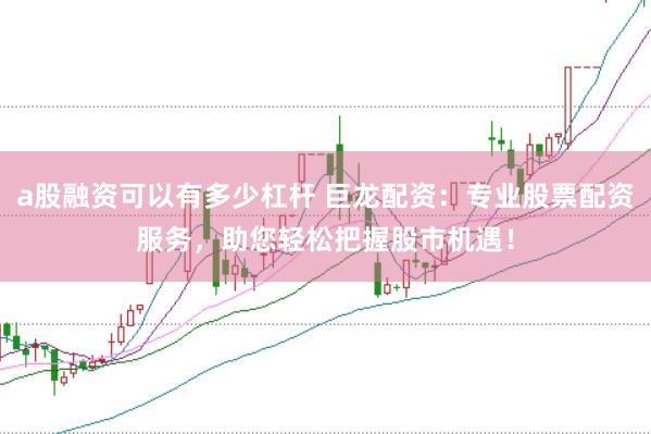 a股融资可以有多少杠杆 巨龙配资：专业股票配资服务，助您轻松把握股市机遇！