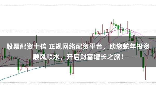 股票配资十倍 正规网络配资平台，助您蛇年投资顺风顺水，开启财富增长之旅！