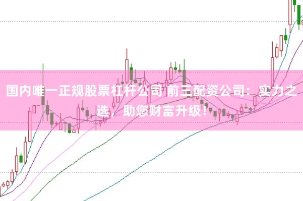 国内唯一正规股票杠杆公司 前三配资公司：实力之选，助您财富升级！