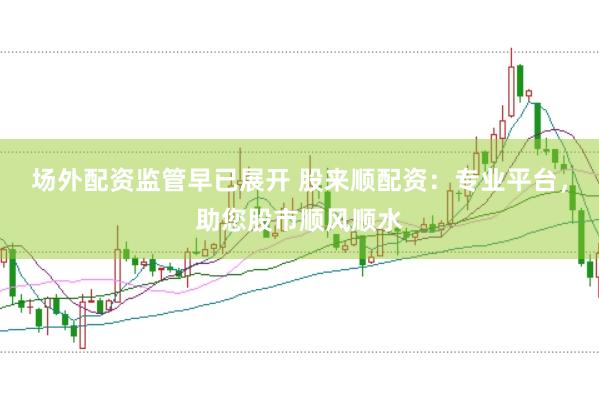 场外配资监管早已展开 股来顺配资：专业平台，助您股市顺风顺水