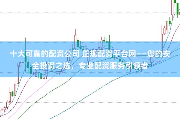 十大可靠的配资公司 正规配资平台网——您的安全投资之选，专业配资服务引领者