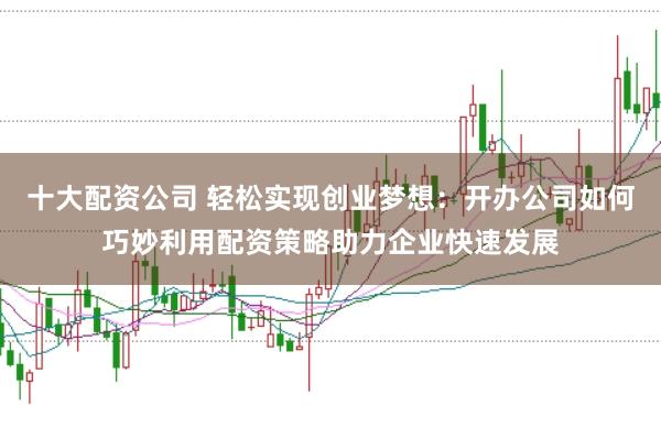 十大配资公司 轻松实现创业梦想：开办公司如何巧妙利用配资策略助力企业快速发展