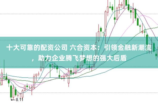 十大可靠的配资公司 六合资本：引领金融新潮流，助力企业腾飞梦想的强大后盾