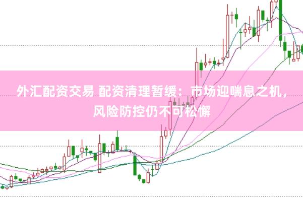 外汇配资交易 配资清理暂缓：市场迎喘息之机，风险防控仍不可松懈