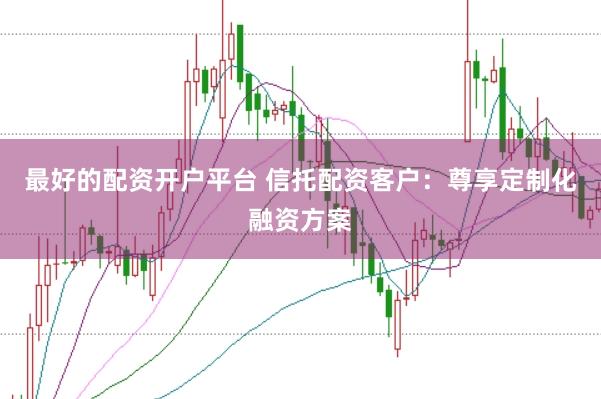 最好的配资开户平台 信托配资客户：尊享定制化融资方案