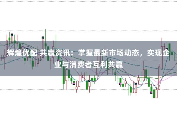辉煌优配 共赢资讯：掌握最新市场动态，实现企业与消费者互利共赢