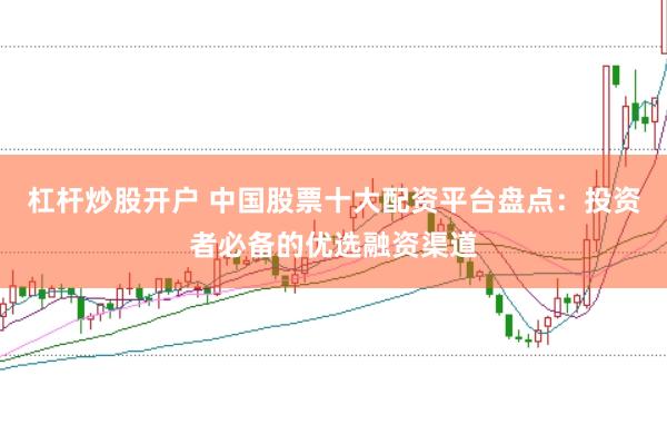 杠杆炒股开户 中国股票十大配资平台盘点：投资者必备的优选融资渠道