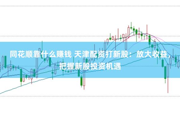 同花顺靠什么赚钱 天津配资打新股：放大收益，把握新股投资机遇