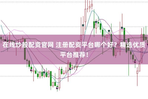 在线炒股配资官网 注册配资平台哪个好？精选优质平台推荐！