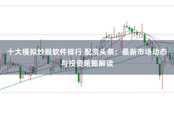 十大模拟炒股软件排行 配资头条：最新市场动态与投资策略解读
