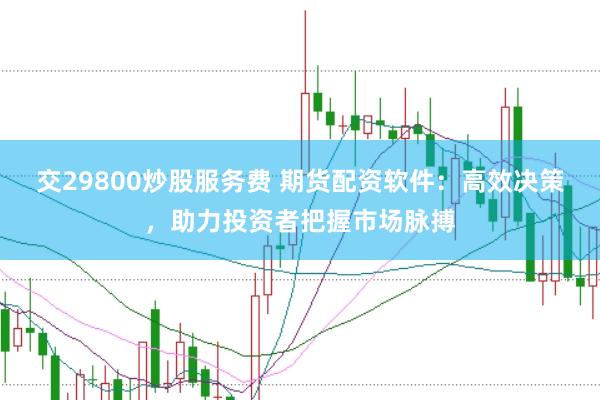 交29800炒股服务费 期货配资软件：高效决策，助力投资者把握市场脉搏