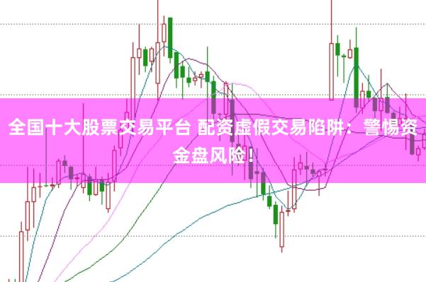 全国十大股票交易平台 配资虚假交易陷阱:警惕资金盘风险!