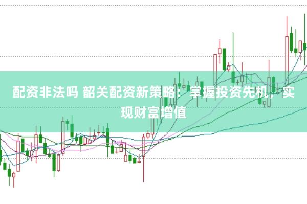 配资非法吗 韶关配资新策略：掌握投资先机，实现财富增值