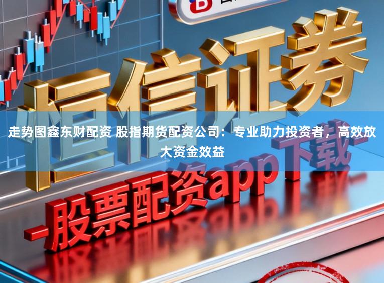 走势图鑫东财配资 股指期货配资公司:专业助力投资者,高效放大资金效益