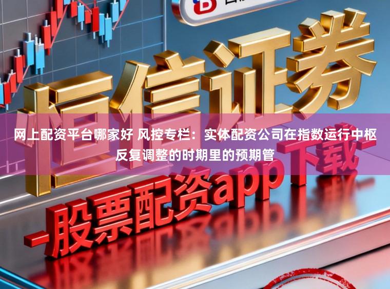 网上配资平台哪家好 风控专栏：实体配资公司在指数运行中枢反复调整的时期里的预期管