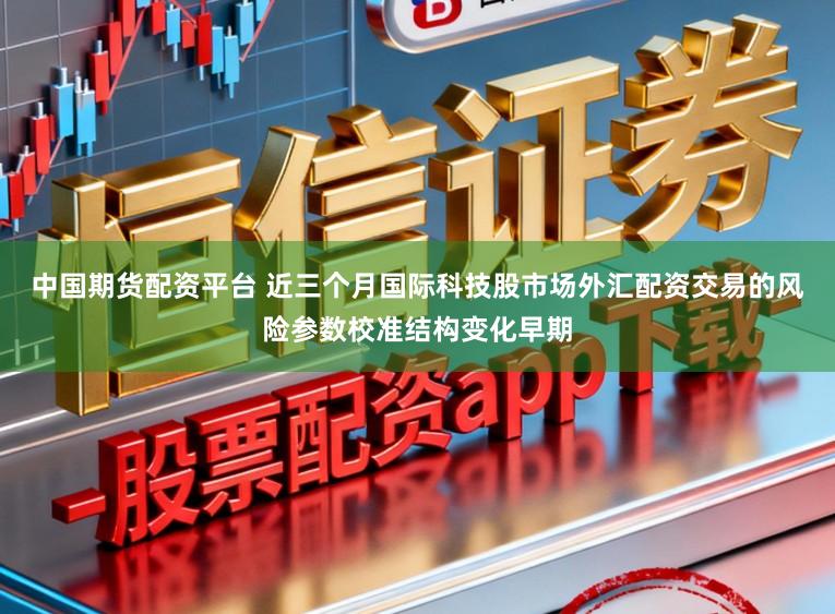 中国期货配资平台 近三个月国际科技股市场外汇配资交易的风险参数校准结构变化早期