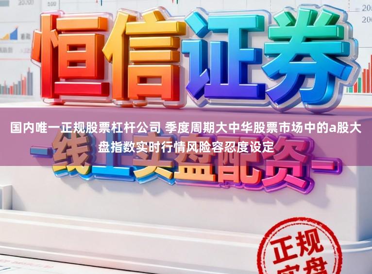 国内唯一正规股票杠杆公司 季度周期大中华股票市场中的a股大盘指数实时行情风险容忍度设定