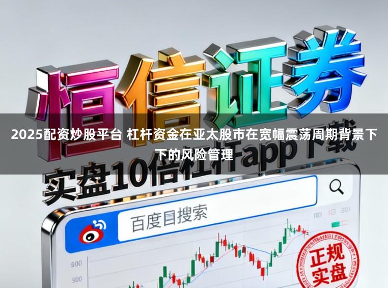 2025配资炒股平台 杠杆资金在亚太股市在宽幅震荡周期背景下下的风险管理