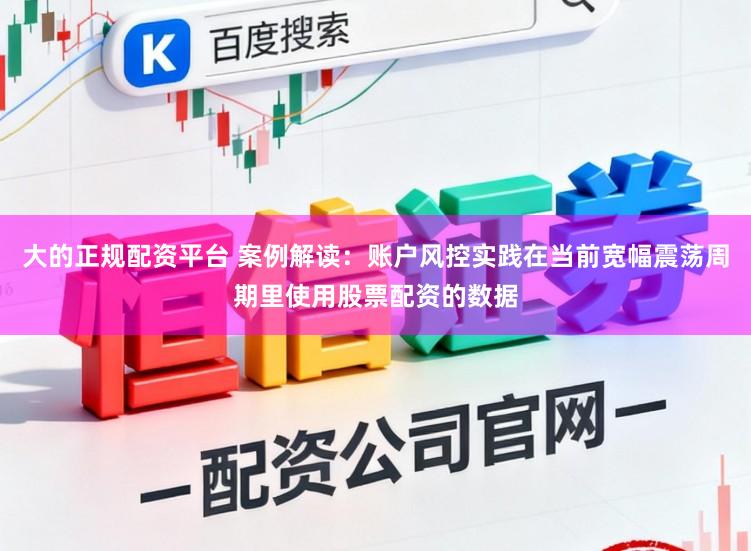 大的正规配资平台 案例解读：账户风控实践在当前宽幅震荡周期里使用股票配资的数据