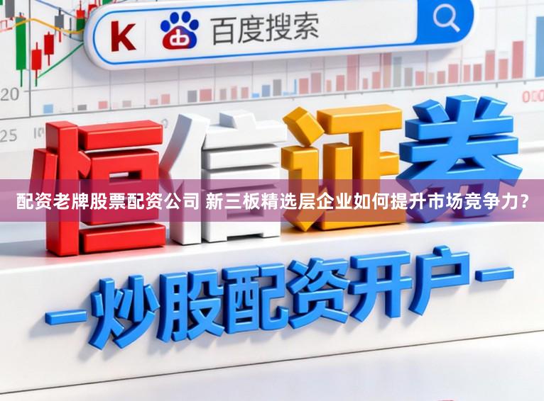 配资老牌股票配资公司 新三板精选层企业如何提升市场竞争力？