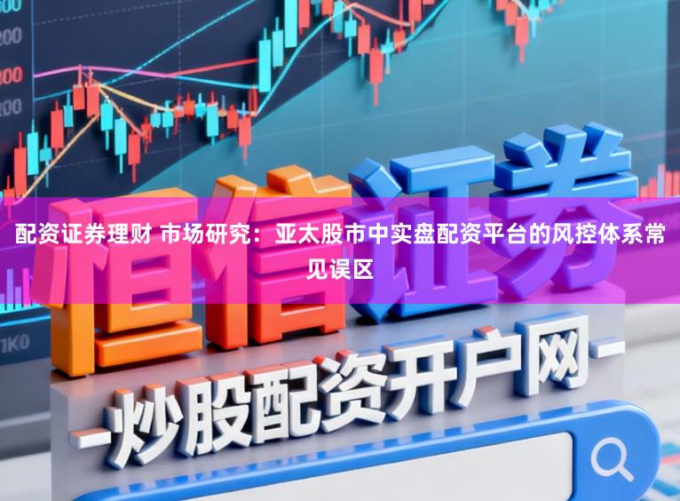 配资证券理财 市场研究：亚太股市中实盘配资平台的风控体系常见误区